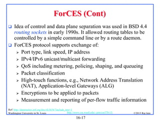 ForCES (Cont)




Idea of control and data plane separation was used in BSD 4.4
routing sockets in early 1990s. It allowed routing tables to be
controlled by a simple command line or by a route daemon.
ForCES protocol supports exchange of:
 Port type, link speed, IP address
 IPv4/IPv6 unicast/multicast forwarding
 QoS including metering, policing, shaping, and queueing
 Packet classification
 High-touch functions, e.g., Network Address Translation
(NAT), Application-level Gateways (ALG)
 Encryptions to be applied to packets
 Measurement and reporting of per-flow traffic information

Ref: http://datatracker.ietf.org/doc/rfc3654/?include_text=1
http://www.cse.wustl.edu/~jain/cse570-13/
Washington University in St. Louis

16-17

©2013 Raj Jain

 
