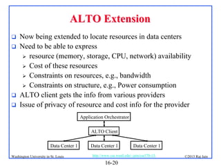 ALTO Extension






Now being extended to locate resources in data centers
Need to be able to express
 resource (memory, storage, CPU, network) availability
 Cost of these resources
 Constraints on resources, e.g., bandwidth
 Constraints on structure, e.g., Power consumption
ALTO client gets the info from various providers
Issue of privacy of resource and cost info for the provider
Application Orchestrator
ALTO Client
Data Center 1

Washington University in St. Louis

Data Center 1

Data Center 1

http://www.cse.wustl.edu/~jain/cse570-13/

16-20

©2013 Raj Jain

 