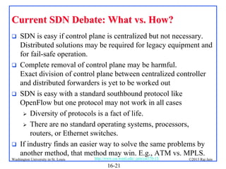 Current SDN Debate: What vs. How?








SDN is easy if control plane is centralized but not necessary.
Distributed solutions may be required for legacy equipment and
for fail-safe operation.
Complete removal of control plane may be harmful.
Exact division of control plane between centralized controller
and distributed forwarders is yet to be worked out
SDN is easy with a standard southbound protocol like
OpenFlow but one protocol may not work in all cases
 Diversity of protocols is a fact of life.
 There are no standard operating systems, processors,
routers, or Ethernet switches.
If industry finds an easier way to solve the same problems by
another method, that method may win. E.g., ATM vs. MPLS.

Washington University in St. Louis

http://www.cse.wustl.edu/~jain/cse570-13/

16-21

©2013 Raj Jain

 