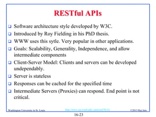 RESTful APIs









Software architecture style developed by W3C.
Introduced by Roy Fielding in his PhD thesis.
WWW uses this sytle. Very popular in other applications.
Goals: Scalability, Generality, Independence, and allow
intermediate components
Client-Server Model: Clients and servers can be developed
undependably.
Server is stateless
Responses can be cached for the specified time
Intermediate Servers (Proxies) can respond. End point is not
critical.

Washington University in St. Louis

http://www.cse.wustl.edu/~jain/cse570-13/

16-23

©2013 Raj Jain

 