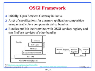 OSGi Framework




Initially, Open Services Gateway initiative
A set of specifications for dynamic application composition
using reusable Java components called bundles
Bundles publish their services with OSGi services registry and
can find/use services of other bundles
Services
Security

Bundles

Life Cycle
Modules

Bundle Register
A

Execution Environment

Service Get Bundle
Registry
B
Listen

Java VM
Native Operating System
Ref: http://www.osgi.org/Technology/WhatIsOSGi
Washington University in St. Louis

http://www.cse.wustl.edu/~jain/cse570-13/

16-25

©2013 Raj Jain

 