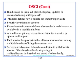 OSGi (Cont)








Bundles can be installed, started, stopped, updated or
uninstalled using a lifecycle API
Modules defines how a bundle can import/export code
Security layer handles security
Execution environment defines what methods and classes are
available in a specific platform
A bundle can get a service or it can listen for a service to
appear or disappear.
Each service has properties that allow others to select among
multiple bundles offering the same service
Services are dynamic. A bundle can decide to withdraw its
service. Other bundles should stop using it
 Bundles can be installed and uninstalled on the fly.

Washington University in St. Louis

http://www.cse.wustl.edu/~jain/cse570-13/

16-26

©2013 Raj Jain

 