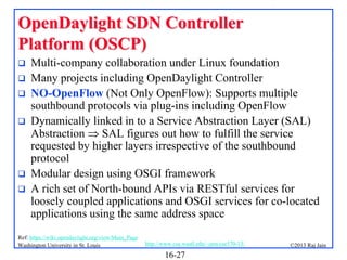 OpenDaylight SDN Controller
Platform (OSCP)








Multi-company collaboration under Linux foundation
Many projects including OpenDaylight Controller
NO-OpenFlow (Not Only OpenFlow): Supports multiple
southbound protocols via plug-ins including OpenFlow
Dynamically linked in to a Service Abstraction Layer (SAL)
Abstraction  SAL figures out how to fulfill the service
requested by higher layers irrespective of the southbound
protocol
Modular design using OSGI framework
A rich set of North-bound APIs via RESTful services for
loosely coupled applications and OSGI services for co-located
applications using the same address space

Ref: https://wiki.opendaylight.org/view/Main_Page
Washington University in St. Louis

http://www.cse.wustl.edu/~jain/cse570-13/

16-27

©2013 Raj Jain

 