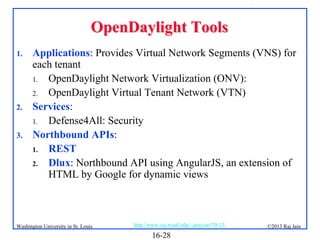 OpenDaylight Tools
1.

2.
3.

Applications: Provides Virtual Network Segments (VNS) for
each tenant
1. OpenDaylight Network Virtualization (ONV):
2. OpenDaylight Virtual Tenant Network (VTN)
Services:
1. Defense4All: Security
Northbound APIs:
1. REST
2. Dlux: Northbound API using AngularJS, an extension of
HTML by Google for dynamic views

Washington University in St. Louis

http://www.cse.wustl.edu/~jain/cse570-13/

16-28

©2013 Raj Jain

 