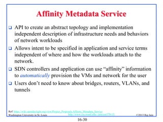 Affinity Metadata Service







API to create an abstract topology and implementation
independent description of infrastructure needs and behaviors
of network workloads
Allows intent to be specified in application and service terms
independent of where and how the workloads attach to the
network.
SDN controllers and application can use “affinity” information
to automatically provision the VMs and network for the user
Users don’t need to know about bridges, routers, VLANs, and
tunnels

Ref: https://wiki.opendaylight.org/view/Project_Proposals:Affinity_Metadata_Service
http://www.cse.wustl.edu/~jain/cse570-13/
Washington University in St. Louis

16-30

©2013 Raj Jain

 