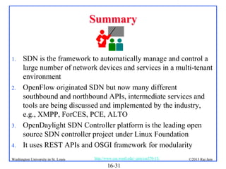 Summary

1.

2.

3.
4.

SDN is the framework to automatically manage and control a
large number of network devices and services in a multi-tenant
environment
OpenFlow originated SDN but now many different
southbound and northbound APIs, intermediate services and
tools are being discussed and implemented by the industry,
e.g., XMPP, ForCES, PCE, ALTO
OpenDaylight SDN Controller platform is the leading open
source SDN controller project under Linux Foundation
It uses REST APIs and OSGI framework for modularity

Washington University in St. Louis

http://www.cse.wustl.edu/~jain/cse570-13/

16-31

©2013 Raj Jain

 