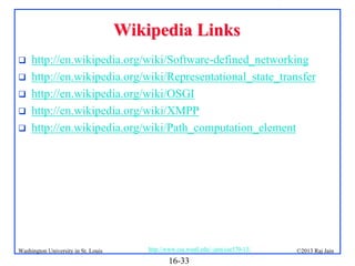 Wikipedia Links






http://en.wikipedia.org/wiki/Software-defined_networking
http://en.wikipedia.org/wiki/Representational_state_transfer
http://en.wikipedia.org/wiki/OSGI
http://en.wikipedia.org/wiki/XMPP
http://en.wikipedia.org/wiki/Path_computation_element

Washington University in St. Louis

http://www.cse.wustl.edu/~jain/cse570-13/

16-33

©2013 Raj Jain

 
