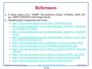 References



P. Saint-Andre, et al., “XMPP: The Definitive Guide,” O’Reilly, 2009, 320
pp., ISBN:9780596521264 (Safari Book)
OpenDaylight Components and Tools:
 https://wiki.opendaylight.org/view/Open_DOVE:Proposal
 https://wiki.opendaylight.org/view/OpenDaylight_Network_Virtualizati
on_%28ONV%29:Main
 https://wiki.opendaylight.org/view/OpenDaylight_OpenFlow_Plugin:Ov
erview
 https://wiki.opendaylight.org/view/OpenDaylight_Virtual_Tenant_Netw
ork_%28VTN%29:Overview
 https://wiki.opendaylight.org/view/Openflow_Protocol_Library:Main
 https://wiki.opendaylight.org/view/OVSDB_Integration:Design
 https://wiki.opendaylight.org/view/Project_Proposals:Affinity_Metadata
_Service
 https://wiki.opendaylight.org/view/Project_Proposals:BGP_and_PCEP
 https://wiki.opendaylight.org/view/Project_Proposals:Defense4All
 https://wiki.opendaylight.org/view/Project_Proposals:Dlux

Washington University in St. Louis

http://www.cse.wustl.edu/~jain/cse570-13/

16-34

©2013 Raj Jain

 