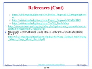 References (Cont)
https://wiki.opendaylight.org/view/Project_Proposals:LispMappingServi
ce
 https://wiki.opendaylight.org/view/Project_Proposals:SNMP4SDN
 https://wiki.opendaylight.org/view/YANG_Tools:Main
https://www.opennetworking.org/index.php?option=com_content&view=art
icle&id=686&Itemid=272&lang=en
Open Data Center Alliance Usage Model: Software Defined Networking
Rev 1.0,”
http://www.opendatacenteralliance.org/docs/Software_Defined_Networking
_Master_Usage_Model_Rev1.0.pdf





Washington University in St. Louis

http://www.cse.wustl.edu/~jain/cse570-13/

16-35

©2013 Raj Jain

 