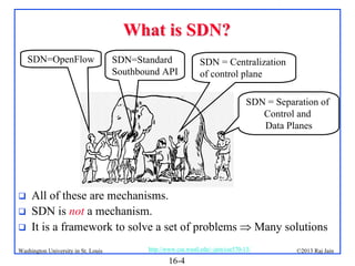 What is SDN?
SDN=OpenFlow

SDN=Standard
Southbound API

SDN = Centralization
of control plane
SDN = Separation of
Control and
Data Planes





All of these are mechanisms.
SDN is not a mechanism.
It is a framework to solve a set of problems  Many solutions

Washington University in St. Louis

http://www.cse.wustl.edu/~jain/cse570-13/

16-4

©2013 Raj Jain

 