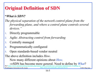 Original Definition of SDN
“What is SDN?
The physical separation of the network control plane from the
forwarding plane, and where a control plane controls several
devices.”
1. Directly programmable
2. Agile: Abstracting control from forwarding
3. Centrally managed
4. Programmatically configured
5. Open standards-based vendor neutral
The above definition includes How.
Now many different opinions about How.
SDN has become more general. Need to define by What?
Ref: https://www.opennetworking.org/index.php?option=com_content&view=article&id=686&Itemid=272&lang=en
Washington University in St. Louis

http://www.cse.wustl.edu/~jain/cse570-13/

16-5

©2013 Raj Jain

 