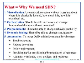 What = Why We need SDN?
1. Virtualization: Use network resource without worrying about
where it is physically located, how much it is, how it is
organized, etc.
2. Orchestration: Should be able to control and manage
thousands of devices with one command.
3. Programmable: Should be able to change behavior on the fly.
4. Dynamic Scaling: Should be able to change size, quantity
5. Automation: To lower OpEx minimize manual involvement
 Troubleshooting
 Reduce downtime
 Policy enforcement
 Provisioning/Re-provisioning/Segmentation of resources
 Add new workloads, sites, devices, and resources
Washington University in St. Louis

http://www.cse.wustl.edu/~jain/cse570-13/

16-6

©2013 Raj Jain

 