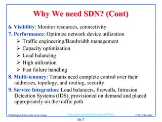 Why We need SDN? (Cont)
6. Visibility: Monitor resources, connectivity
7. Performance: Optimize network device utilization
 Traffic engineering/Bandwidth management
 Capacity optimization
 Load balancing
 High utilization
 Fast failure handling
8. Multi-tenancy: Tenants need complete control over their
addresses, topology, and routing, security
9. Service Integration: Load balancers, firewalls, Intrusion
Detection Systems (IDS), provisioned on demand and placed
appropriately on the traffic path
Washington University in St. Louis

http://www.cse.wustl.edu/~jain/cse570-13/

16-7

©2013 Raj Jain

 
