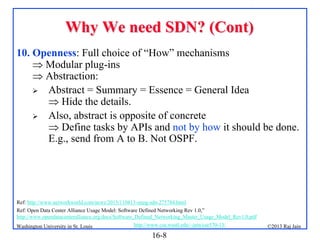 Why We need SDN? (Cont)
10. Openness: Full choice of “How” mechanisms
 Modular plug-ins
 Abstraction:
 Abstract = Summary = Essence = General Idea
 Hide the details.
 Also, abstract is opposite of concrete
 Define tasks by APIs and not by how it should be done.
E.g., send from A to B. Not OSPF.

Ref: http://www.networkworld.com/news/2013/110813-onug-sdn-275784.html
Ref: Open Data Center Alliance Usage Model: Software Defined Networking Rev 1.0,”
http://www.opendatacenteralliance.org/docs/Software_Defined_Networking_Master_Usage_Model_Rev1.0.pdf
Washington University in St. Louis

http://www.cse.wustl.edu/~jain/cse570-13/

16-8

©2013 Raj Jain

 
