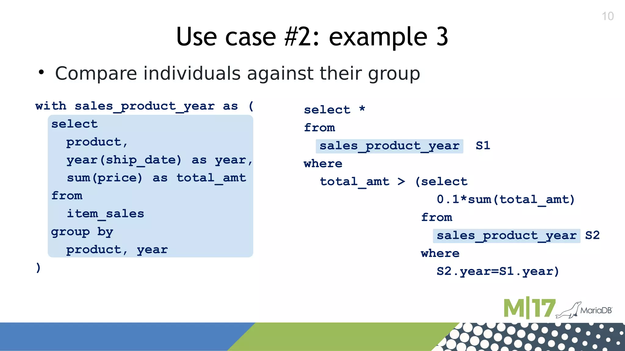 10
select *
from
sales_product_year S1
where
total_amt > (select
0.1*sum(total_amt)
from
sales_product_year S2
where
S2.year=S1.year)
with sales_product_year as (
select
product,
year(ship_date) as year,
sum(price) as total_amt
from
item_sales
group by
product, year
)
Use case #2: example 3

Compare individuals against their group
 