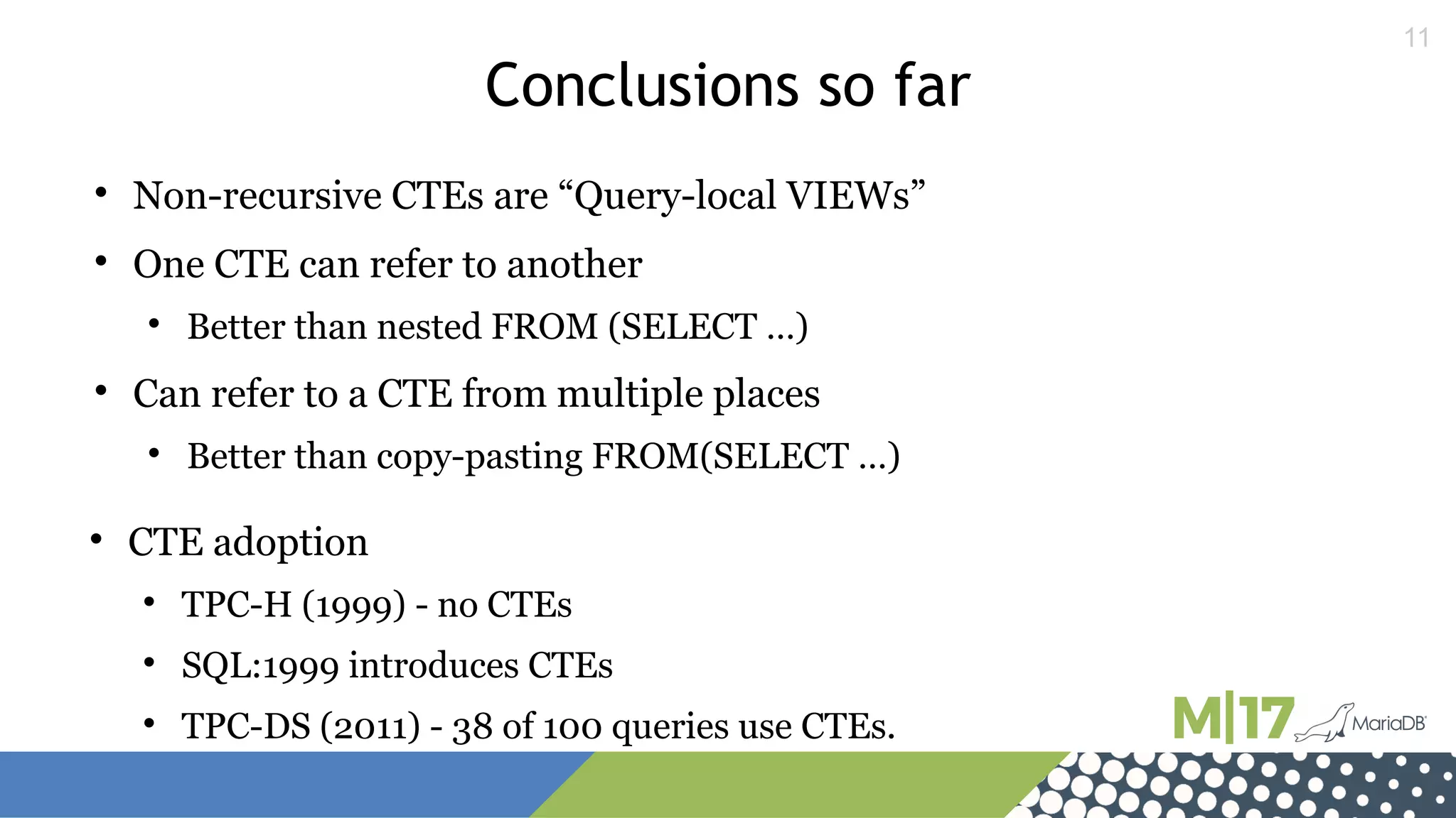11
Conclusions so far

Non-recursive CTEs are “Query-local VIEWs”

One CTE can refer to another

Better than nested FROM (SELECT …)

Can refer to a CTE from multiple places

Better than copy-pasting FROM(SELECT …)

CTE adoption

TPC-H (1999) - no CTEs

SQL:1999 introduces CTEs

TPC-DS (2011) - 38 of 100 queries use CTEs.
 