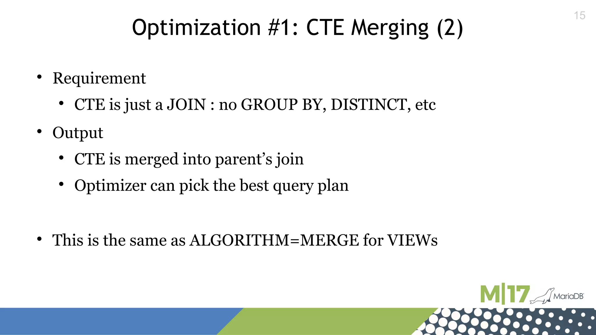 15
Optimization #1: CTE Merging (2)

Requirement

CTE is just a JOIN : no GROUP BY, DISTINCT, etc

Output

CTE is merged into parent’s join

Optimizer can pick the best query plan

This is the same as ALGORITHM=MERGE for VIEWs
 