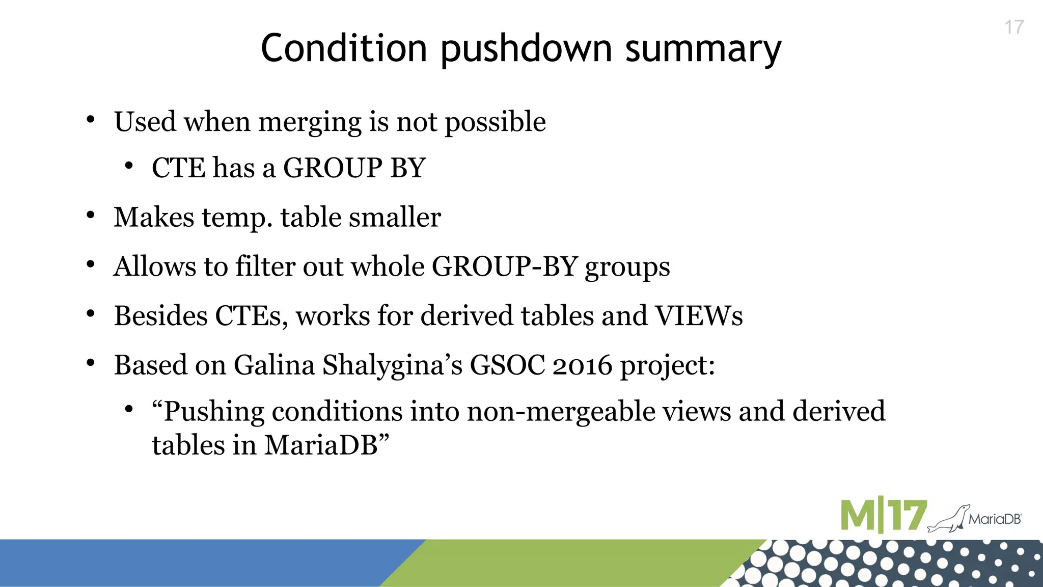 17
Condition pushdown summary

Used when merging is not possible

CTE has a GROUP BY

Makes temp. table smaller

Allows to filter out whole GROUP-BY groups

Besides CTEs, works for derived tables and VIEWs

Based on Galina Shalygina’s GSOC 2016 project:

“Pushing conditions into non-mergeable views and derived
tables in MariaDB”
 