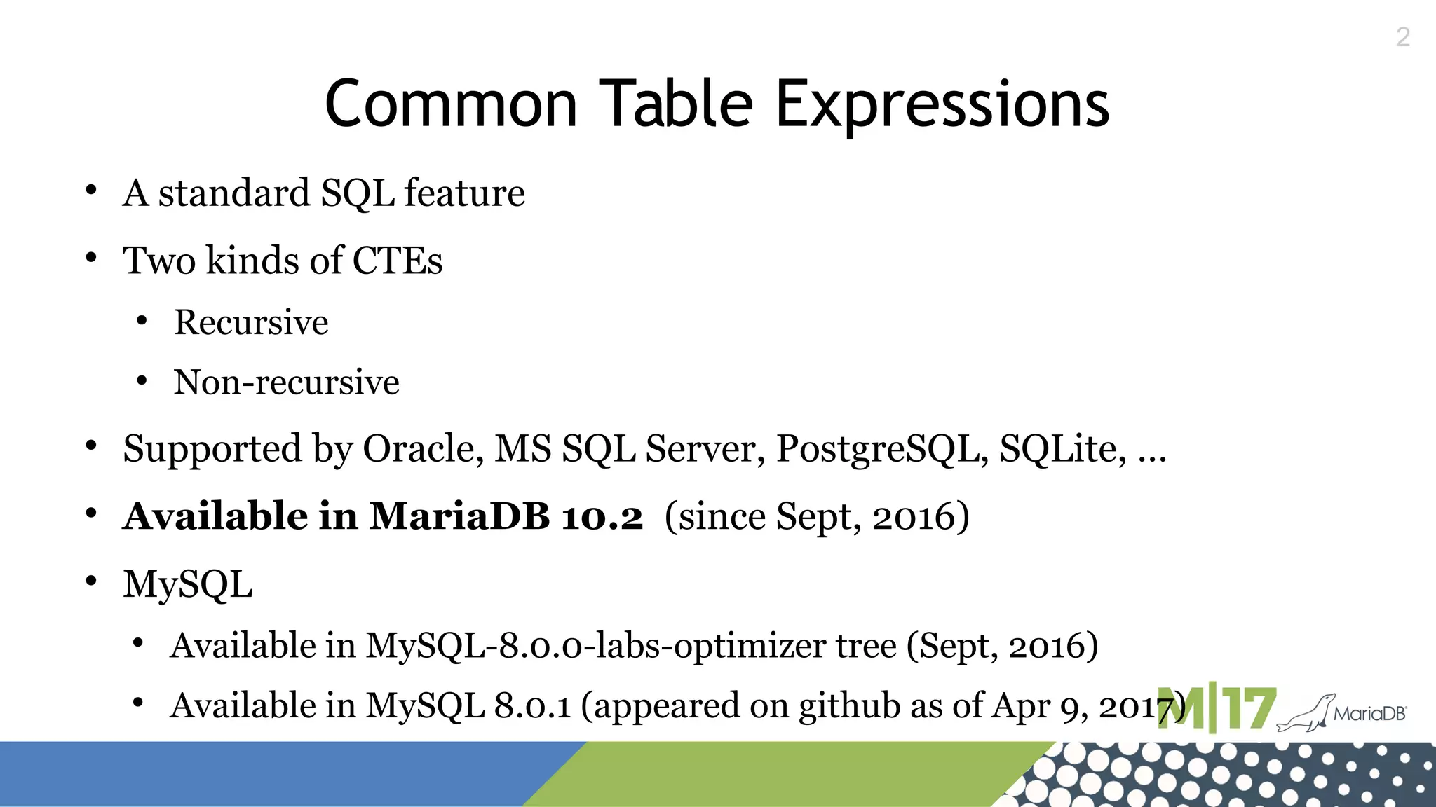 2
Common Table Expressions

A standard SQL feature

Two kinds of CTEs
●
Recursive
●
Non-recursive

Supported by Oracle, MS SQL Server, PostgreSQL, SQLite, …

Available in MariaDB 10.2 (since Sept, 2016)

MySQL

Available in MySQL-8.0.0-labs-optimizer tree (Sept, 2016)

Available in MySQL 8.0.1 (appeared on github as of Apr 9, 2017)
 