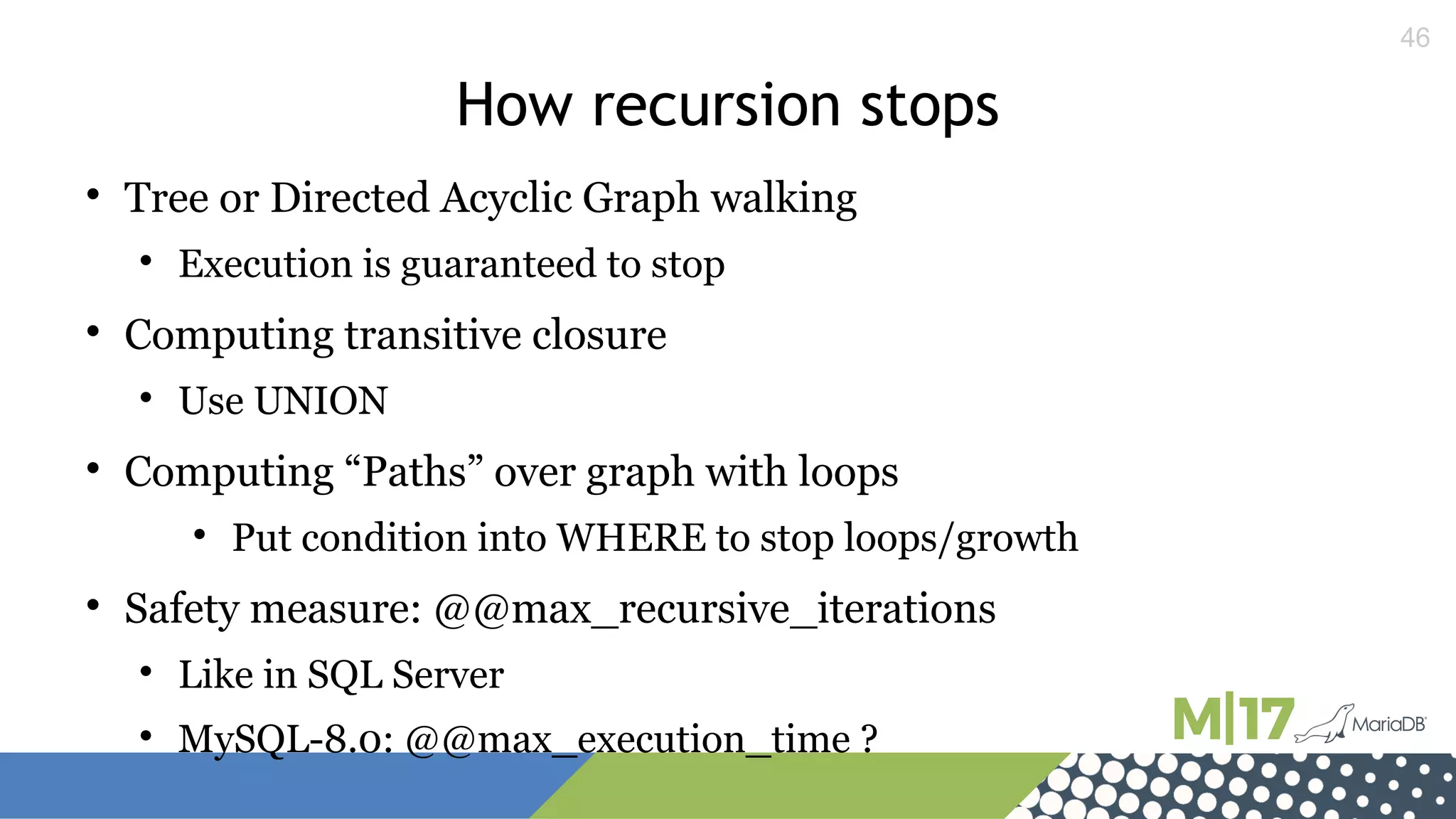 46
How recursion stops

Tree or Directed Acyclic Graph walking

Execution is guaranteed to stop

Computing transitive closure

Use UNION

Computing “Paths” over graph with loops

Put condition into WHERE to stop loops/growth

Safety measure: @@max_recursive_iterations

Like in SQL Server

MySQL-8.0: @@max_execution_time ?
 
