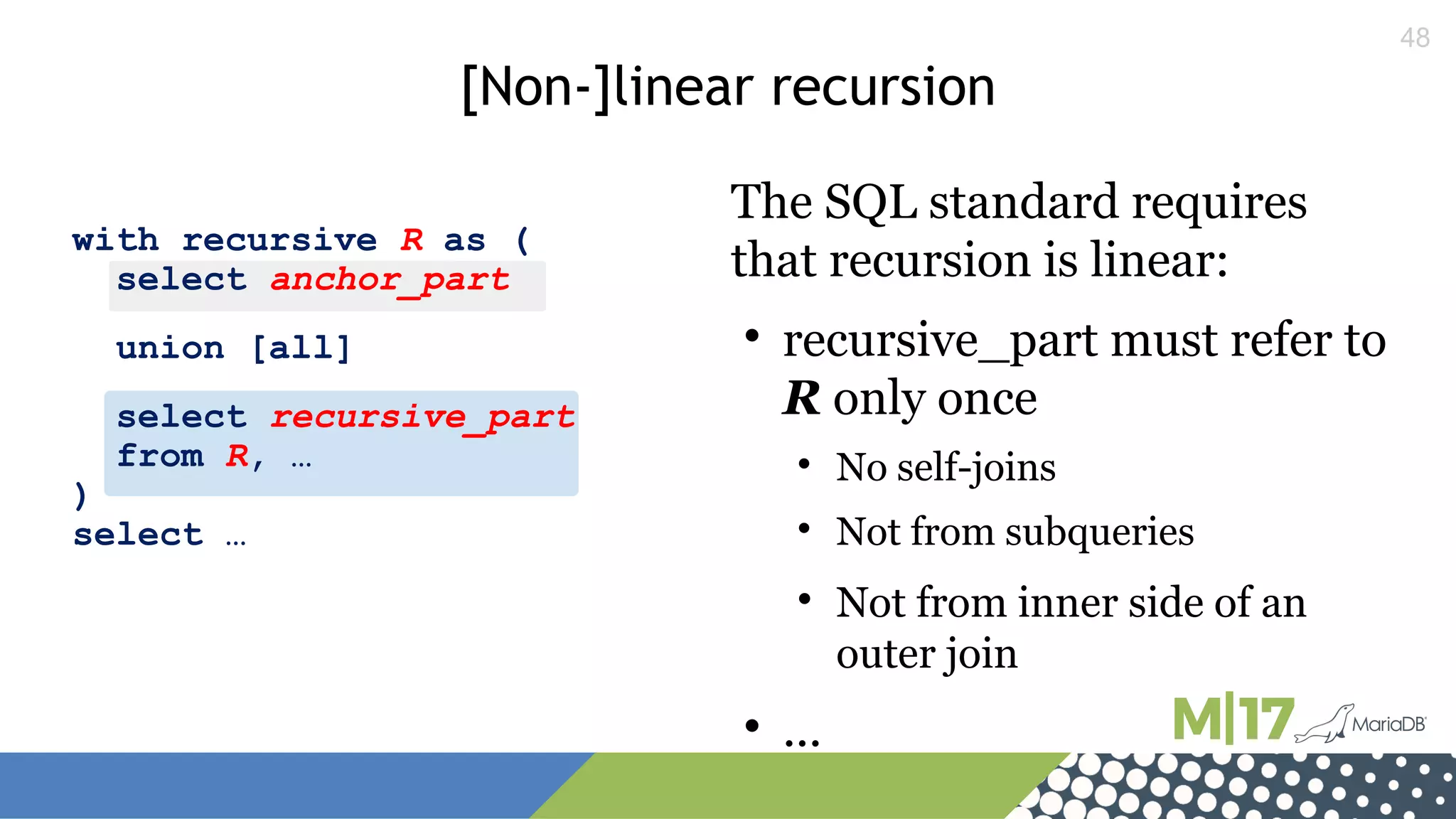 48
with recursive R as (
select anchor_part
union [all]
select recursive_part
from R, …
)
select …
[Non-]linear recursion
The SQL standard requires
that recursion is linear:

recursive_part must refer to
R only once

No self-joins

Not from subqueries

Not from inner side of an
outer join

...
 