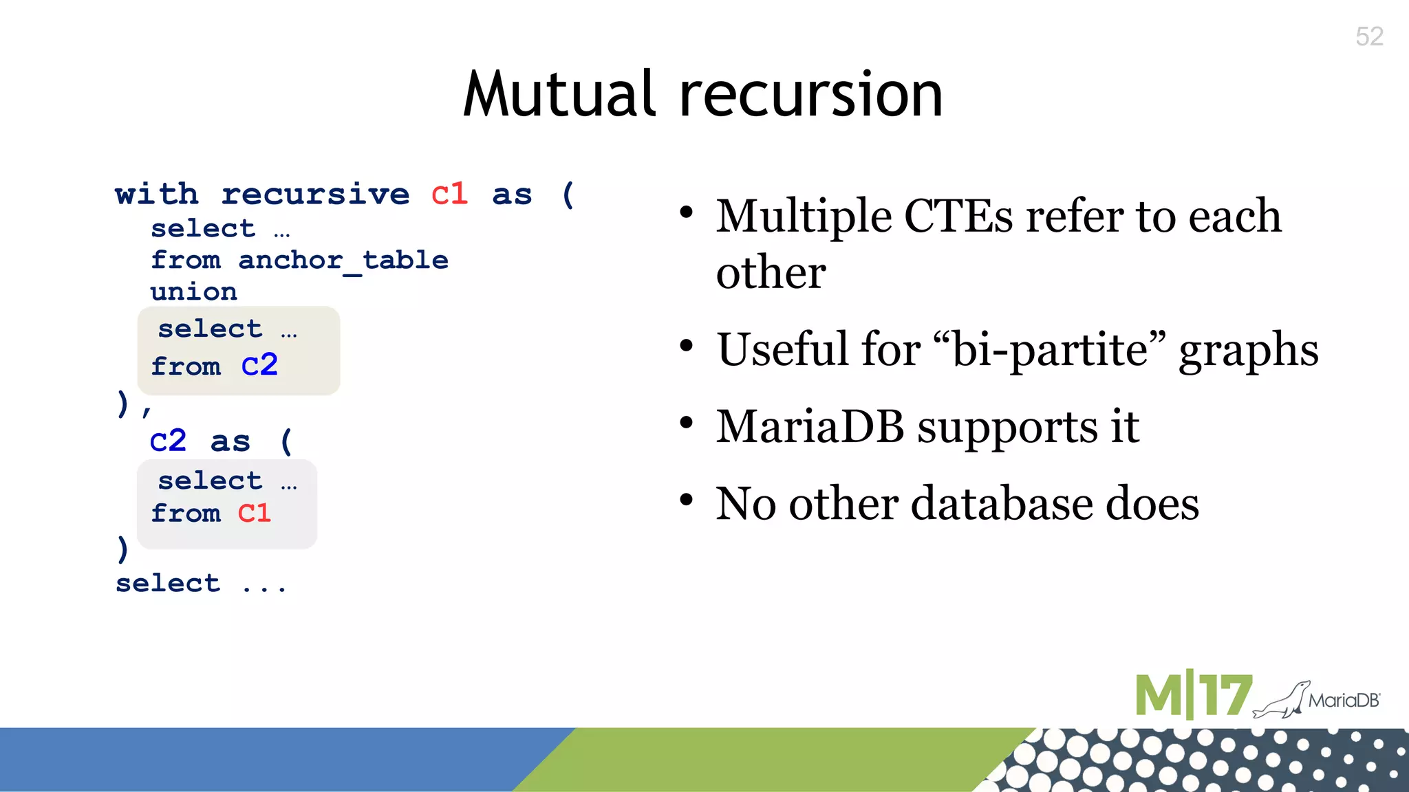 52
with recursive C1 as (
select …
from anchor_table
union
select …
from C2
),
C2 as (
select …
from C1
)
select ...
Mutual recursion

Multiple CTEs refer to each
other

Useful for “bi-partite” graphs

MariaDB supports it

No other database does
 