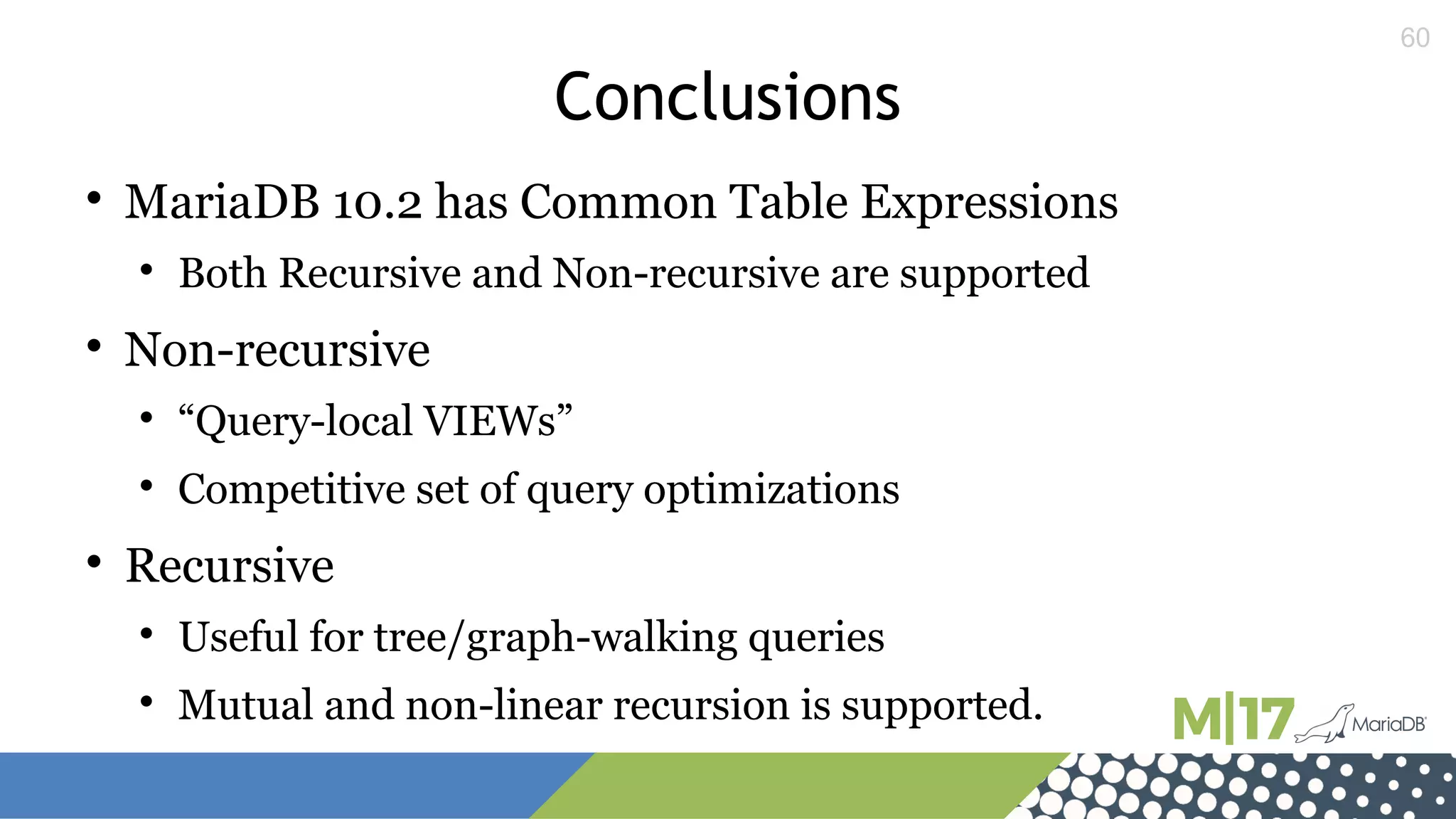 60
Conclusions

MariaDB 10.2 has Common Table Expressions

Both Recursive and Non-recursive are supported

Non-recursive

“Query-local VIEWs”

Competitive set of query optimizations

Recursive

Useful for tree/graph-walking queries

Mutual and non-linear recursion is supported.
 