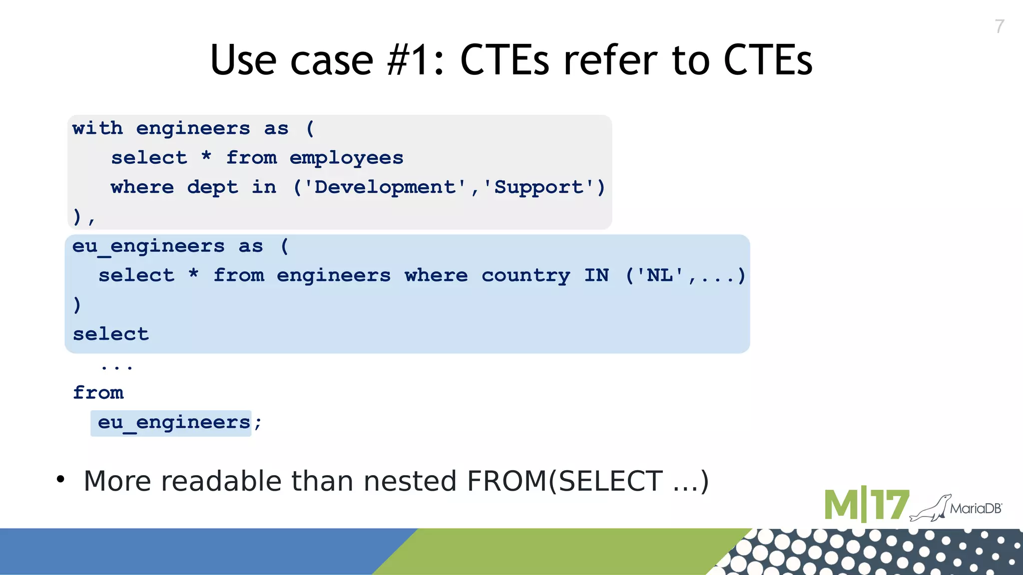7
with engineers as (
select * from employees
where dept in ('Development','Support')
),
eu_engineers as (
select * from engineers where country IN ('NL',...)
)
select
...
from
eu_engineers;
Use case #1: CTEs refer to CTEs

More readable than nested FROM(SELECT …)
 