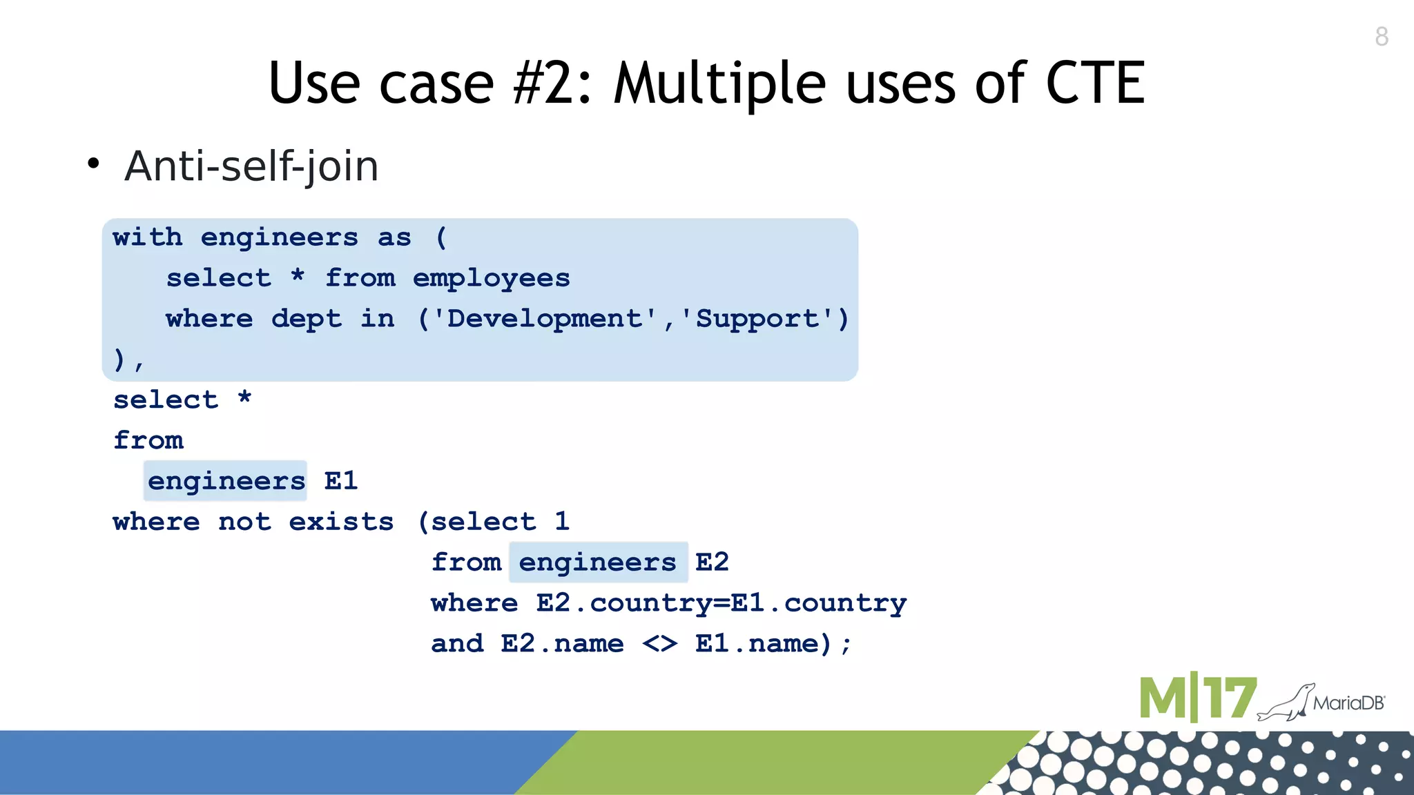 8
with engineers as (
select * from employees
where dept in ('Development','Support')
),
select *
from
engineers E1
where not exists (select 1
from engineers E2
where E2.country=E1.country
and E2.name <> E1.name);
Use case #2: Multiple uses of CTE

Anti-self-join
 