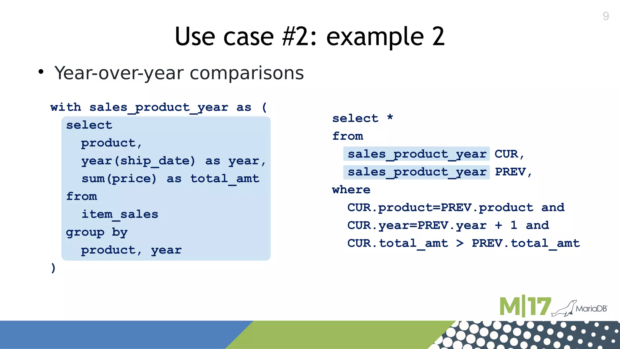 9
select *
from
sales_product_year CUR,
sales_product_year PREV,
where
CUR.product=PREV.product and
CUR.year=PREV.year + 1 and
CUR.total_amt > PREV.total_amt
with sales_product_year as (
select
product,
year(ship_date) as year,
sum(price) as total_amt
from
item_sales
group by
product, year
)
Use case #2: example 2

Year-over-year comparisons
 