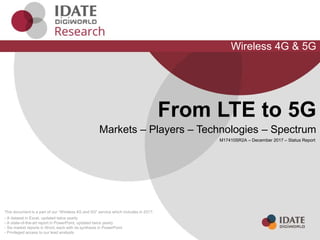This document is a part of our “Wireless 4G and 5G" service which includes in 2017:
- A dataset in Excel, updated twice yearly
- A state-of-the-art report in PowerPoint, updated twice yearly
- Six market reports in Word, each with its synthesis in PowerPoint
- Privileged access to our lead analysts
Wireless 4G & 5G
From LTE to 5G
Markets – Players – Technologies – Spectrum
M17410SR2A – December 2017 – Status Report
 