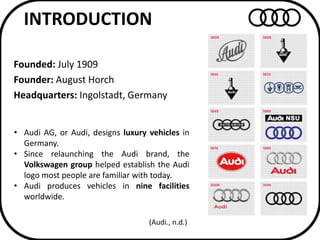 INTRODUCTION
Founded: July 1909
Founder: August Horch
Headquarters: Ingolstadt, Germany
• Audi AG, or Audi, designs luxury...