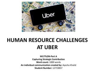 HUMAN RESOURCE CHALLENGES
AT UBER
M177LON-Part A
Capturing Strategic Contribution
Word count: 1000 words
An individual communication created by: Ayesha Khalid
Student Number: 12733857
 