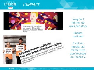 #VEM9 Voyage en Multimédia | 15 & 16 février 2018 | Saint Raphaël - Slides disponibles sur www.salon-etourisme.com
L’IMPACT
Jusqu’à 1
million de
vues par story
Impact
national
C’est un
média, au
même titre
que Youtube
ou France 2
 