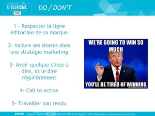 #VEM9 Voyage en Multimédia | 15 & 16 février 2018 | Saint Raphaël - Slides disponibles sur www.salon-etourisme.com
DO / DON’T
1 - Respecter la ligne
éditoriale de sa marque
2- Inclure ses stories dans
une stratégie marketing
3- Avoir quelque chose à
dire, et le dire
régulièrement
4- Call to action
5- Travailler son rendu
 