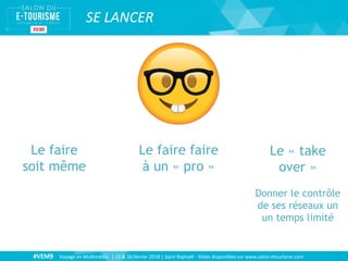 #VEM9 Voyage en Multimédia | 15 & 16 février 2018 | Saint Raphaël - Slides disponibles sur www.salon-etourisme.com
SE LANCER
Le faire
soit même
Le faire faire
à un « pro »
Le « take
over »
Donner le contrôle
de ses réseaux un
un temps limité
 