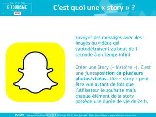 #VEM9 Voyage en Multimédia | 15 & 16 février 2018 | Saint Raphaël - Slides disponibles sur www.salon-etourisme.com
C’est quoi une « story » ?
Envoyer des messages avec des
images ou vidéos qui
s'autodétruisent au bout de 1
seconde à un temps infini
Créer une Story (« histoire »). C'est
une juxtaposition de plusieurs
photos/vidéos. Une « story » peut
être vue autant de fois que
l'utilisateur le souhaite mais
chaque élément de la story
possède une durée de vie de 24 h.
 