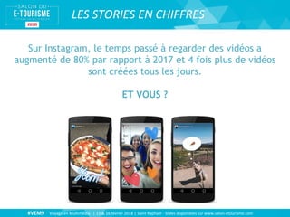 #VEM9 Voyage en Multimédia | 15 & 16 février 2018 | Saint Raphaël - Slides disponibles sur www.salon-etourisme.com
LES STORIES EN CHIFFRES
Sur Instagram, le temps passé à regarder des vidéos a
augmenté de 80% par rapport à 2017 et 4 fois plus de vidéos
sont créées tous les jours.
ET VOUS ?
 