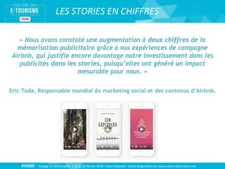 #VEM9 Voyage en Multimédia | 15 & 16 février 2018 | Saint Raphaël - Slides disponibles sur www.salon-etourisme.com
LES STORIES EN CHIFFRES
« Nous avons constaté une augmentation à deux chiffres de la
mémorisation publicitaire grâce à nos expériences de campagne
Airbnb, qui justifie encore davantage notre investissement dans les
publicités dans les stories, puisqu’elles ont généré un impact
mesurable pour nous. »
Eric Toda, Responsable mondial du marketing social et des contenus d’Airbnb.
 