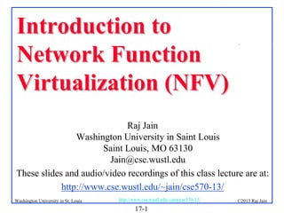 Introduction to
Network Function
Virtualization (NFV)

.

Raj Jain
Washington University in Saint Louis
Saint Louis, MO 63130
Jain@cse.wustl.edu
These slides and audio/video recordings of this class lecture are at:
http://www.cse.wustl.edu/~jain/cse570-13/
Washington University in St. Louis

http://www.cse.wustl.edu/~jain/cse570-13/

17-1

©2013 Raj Jain

 