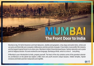 Mumbai is big. It's full of dreamers and hard-labourers, starlets and gangsters, stray dogs and exotic birds, artists and
servants and sherfolk and crorepatis (millionaires) and lots and lots of people. It has India's most prolic lm industry
and the largest tropical forest in an urban zone. Mumbai is India's nancial powerhouse, fashion epicentre and a pulse
pointofreligioustension.It'sevenevolveditsownlanguage,BambaiyyaHindi, which isamix of…everything.
If Mumbai is your introduction to India, prepare yourself. The heart of the city contains some of the grandest colonial-
era architecture on the planet but explore a little more and you'll uncover unique bazaars, hidden temples, hipster
enclavesandIndia'spremierrestaurantsandnightlife.
MUMBAIThe Front Door to India
 