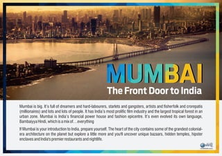 MUMBAIThe Front Door to India
Mumbai is big. It’s full of dreamers and hard-labourers, starlets and gangsters, artists and sherfolk and crorepatis
(millionaires) and lots and lots of people. It has India’s most prolic lm industry and the largest tropical forest in an
urban zone. Mumbai is India’s nancial power house and fashion epicentre. It’s even evolved its own language,
BambaiyyaHindi,whichisamixof…everything
If Mumbai is your introduction to India, prepare yourself. The heart of the city contains some of the grandest colonial-
era architecture on the planet but explore a little more and you'll uncover unique bazaars, hidden temples, hipster
enclavesandIndia'spremierrestaurantsandnightlife.
 