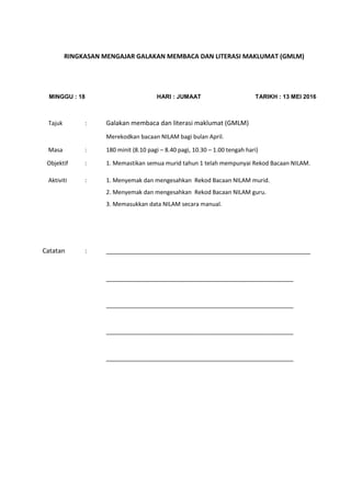 RINGKASAN MENGAJAR GALAKAN MEMBACA DAN LITERASI MAKLUMAT (GMLM)
MINGGU : 18 HARI : JUMAAT TARIKH : 13 MEI 2016
Tajuk : Galakan membaca dan literasi maklumat (GMLM)
Merekodkan bacaan NILAM bagi bulan April.
Masa : 180 minit (8.10 pagi – 8.40 pagi, 10.30 – 1.00 tengah hari)
Objektif : 1. Memastikan semua murid tahun 1 telah mempunyai Rekod Bacaan NILAM.
Aktiviti : 1. Menyemak dan mengesahkan Rekod Bacaan NILAM murid.
2. Menyemak dan mengesahkan Rekod Bacaan NILAM guru.
3. Memasukkan data NILAM secara manual.
Catatan : __________________________________________________________
__________________________________________________________
__________________________________________________________
__________________________________________________________
__________________________________________________________
 