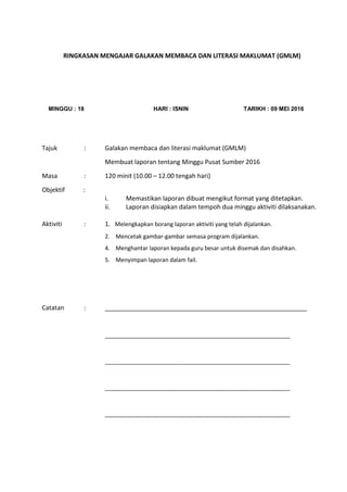 RINGKASAN MENGAJAR GALAKAN MEMBACA DAN LITERASI MAKLUMAT (GMLM)
MINGGU : 18 HARI : ISNIN TARIKH : 09 MEI 2016
Tajuk : Galakan membaca dan literasi maklumat (GMLM)
Membuat laporan tentang Minggu Pusat Sumber 2016
Masa : 120 minit (10.00 – 12.00 tengah hari)
Objektif :
i. Memastikan laporan dibuat mengikut format yang ditetapkan.
ii. Laporan disiapkan dalam tempoh dua minggu aktiviti dilaksanakan.
Aktiviti : 1. Melengkapkan borang laporan aktiviti yang telah dijalankan.
2. Mencetak gambar-gambar semasa program dijalankan.
4. Menghantar laporan kepada guru besar untuk disemak dan disahkan.
5. Menyimpan laporan dalam fail.
Catatan : __________________________________________________________
__________________________________________________________
__________________________________________________________
__________________________________________________________
__________________________________________________________
 