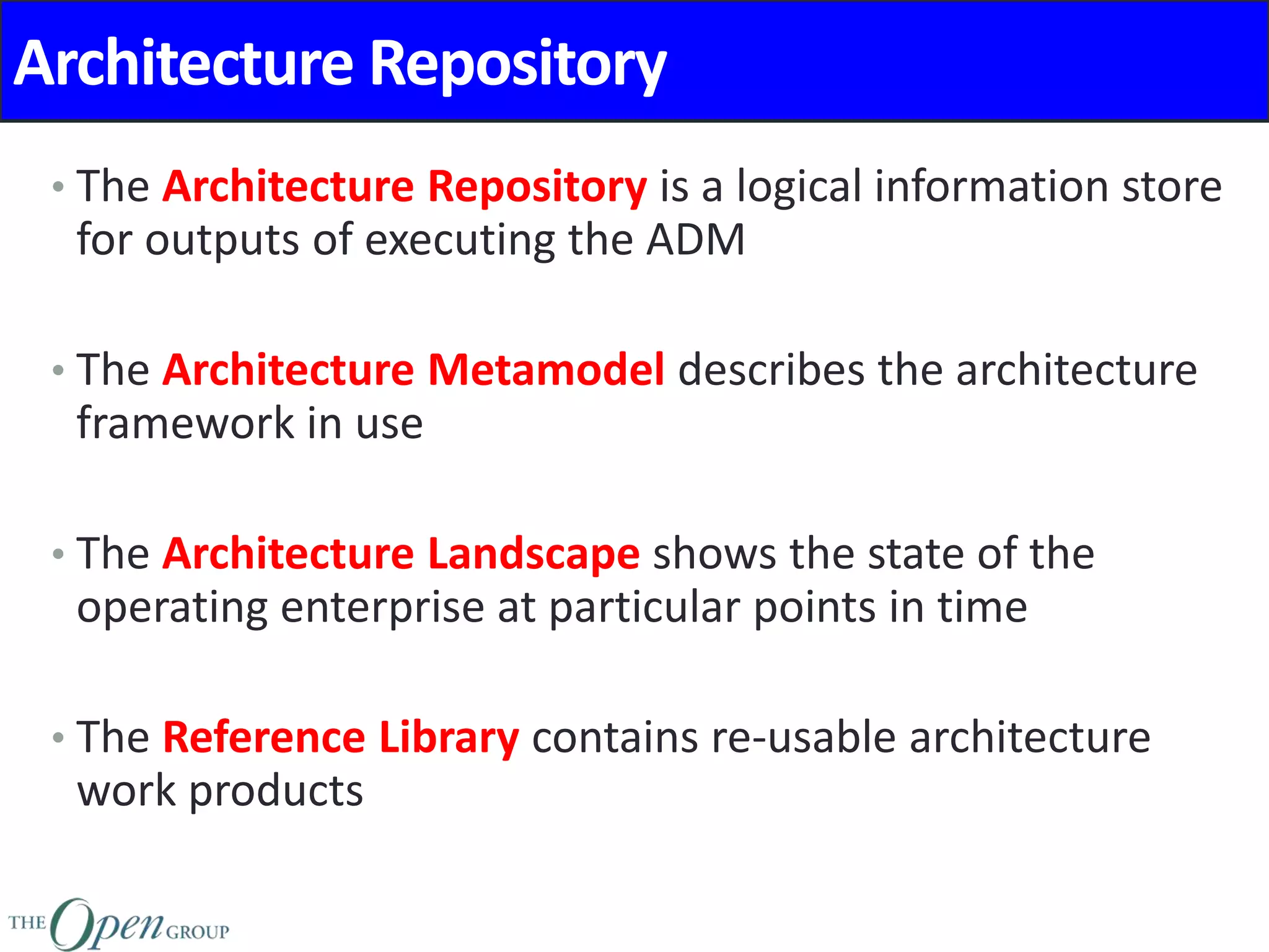 Architecture Repository
• The Architecture Repository is a logical information store
for outputs of executing the ADM
• The Architecture Metamodel describes the architecture
framework in use
• The Architecture Landscape shows the state of the
operating enterprise at particular points in time
• The Reference Library contains re-usable architecture
work products
 