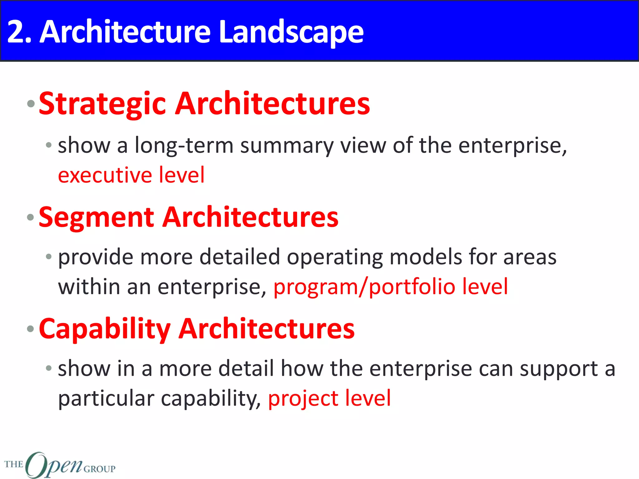 2. Architecture Landscape
•Strategic Architectures
• show a long-term summary view of the enterprise,
executive level
•Segment Architectures
• provide more detailed operating models for areas
within an enterprise, program/portfolio level
•Capability Architectures
• show in a more detail how the enterprise can support a
particular capability, project level
 