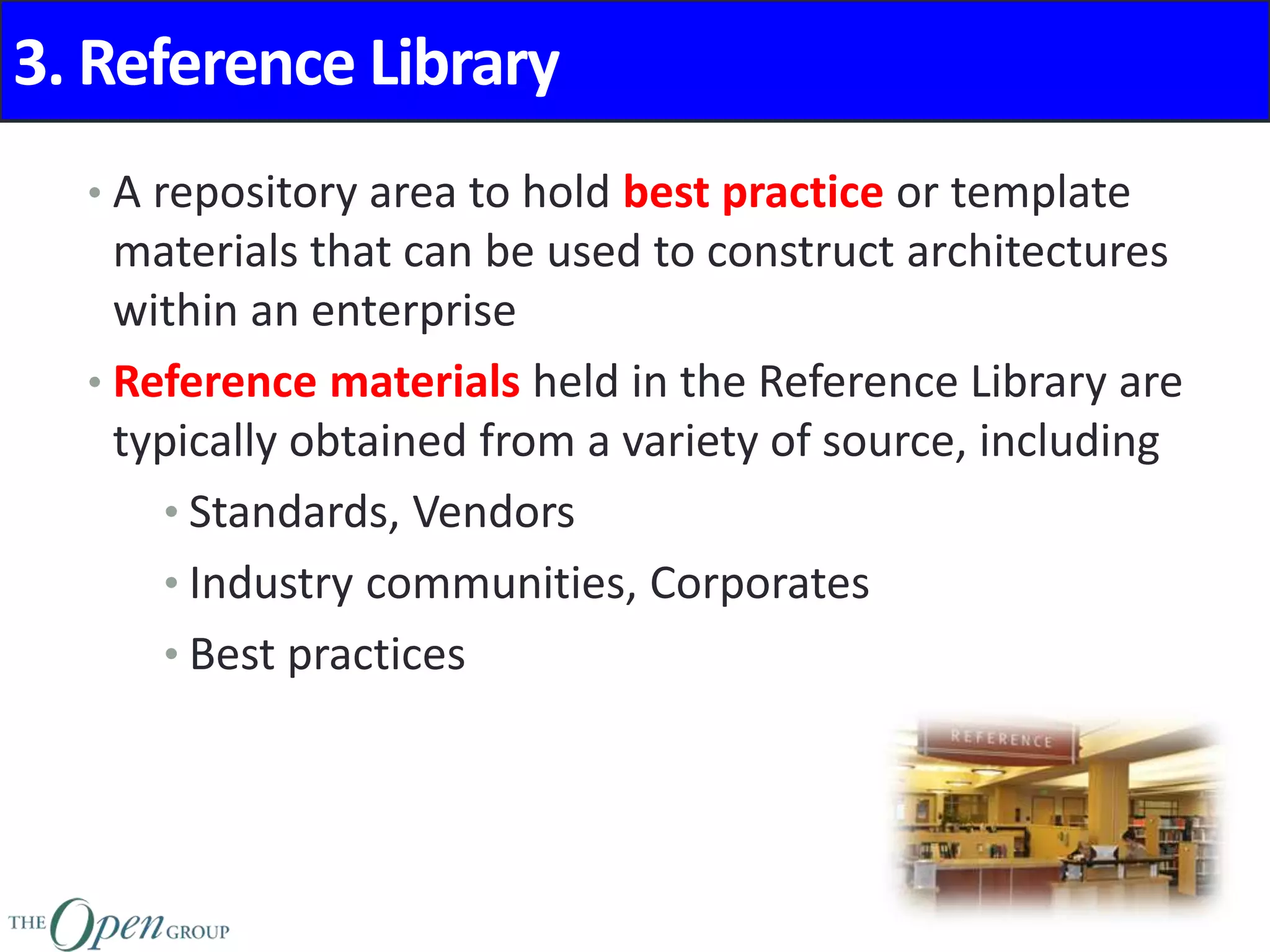 3. Reference Library
• A repository area to hold best practice or template
materials that can be used to construct architectures
within an enterprise
• Reference materials held in the Reference Library are
typically obtained from a variety of source, including
• Standards, Vendors
• Industry communities, Corporates
• Best practices
 