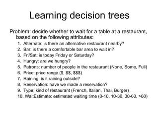 Learning decision trees
Problem: decide whether to wait for a table at a restaurant,
  based on the following attributes:
   1. Alternate: is there an alternative restaurant nearby?
   2. Bar: is there a comfortable bar area to wait in?
   3. Fri/Sat: is today Friday or Saturday?
   4. Hungry: are we hungry?
   5. Patrons: number of people in the restaurant (None, Some, Full)
   6. Price: price range ($, $$, $$$)
   7. Raining: is it raining outside?
   8. Reservation: have we made a reservation?
   9. Type: kind of restaurant (French, Italian, Thai, Burger)
   10. WaitEstimate: estimated waiting time (0-10, 10-30, 30-60, >60)
 