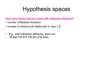 Hypothesis spaces
How many distinct decision trees with n Boolean attributes?
= number of Boolean functions
                                                  n
= number of distinct truth tables with 2n rows = 22

•   E.g., with 6 Boolean attributes, there are
    18,446,744,073,709,551,616 trees
 