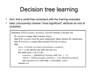 Decision tree learning
•   Aim: find a small tree consistent with the training examples
•   Idea: (recursively) choose "most significant" attribute as root of
    (sub)tree
 